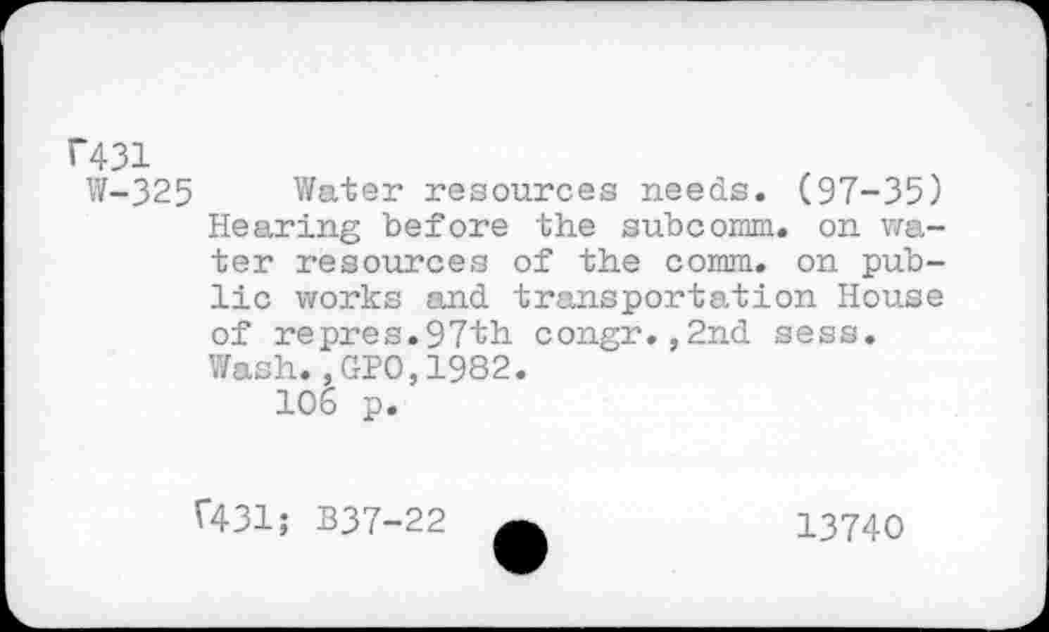 ﻿F431
W-325 Water resources needs. (97-35) Hearing before the subcomm. on water resources of the comm, on public works and transportation House of repres.97th congr.,2nd sess. Wash.,GPO,1982.
10b p.
f431; B37-22
13740